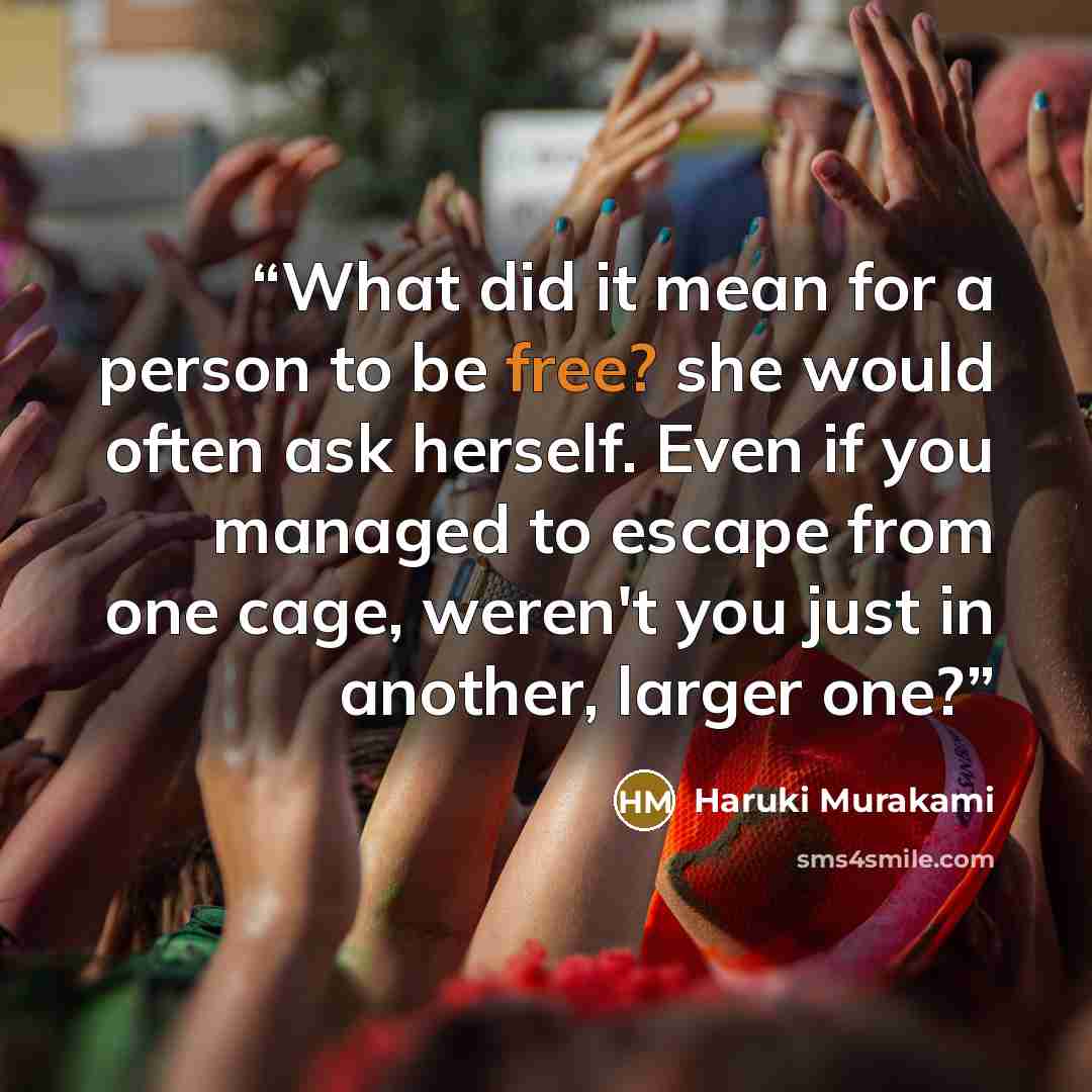 “What did it mean for a person to be free? she would often ask herself. Even if you managed to escape from one cage, weren't you just in another, larger one?” quote by Haruki Murakami