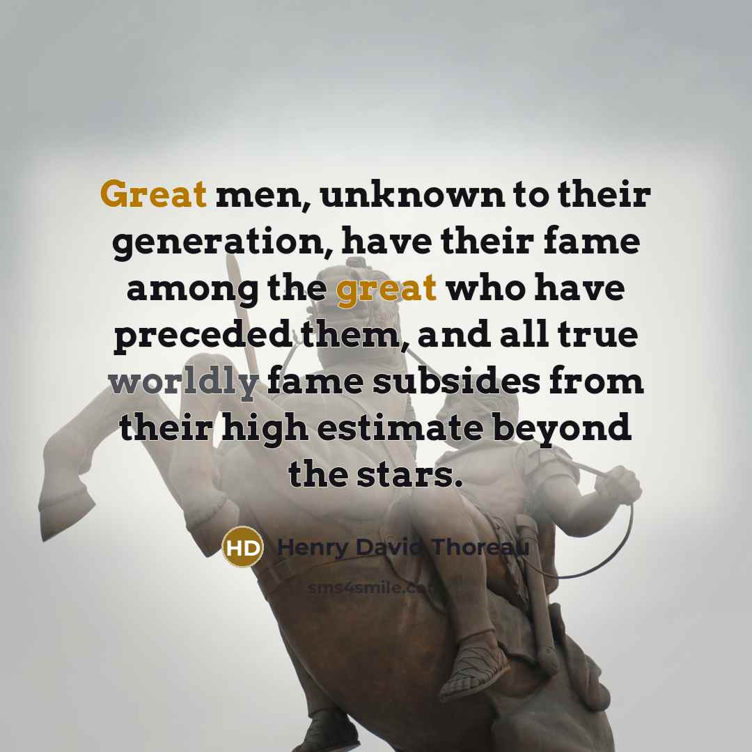 “Great men, unknown to their generation, have their fame among the great who have preceded them, and all true worldly fame subsides from their high estimate beyond the stars.” quote by Henry David Thoreau