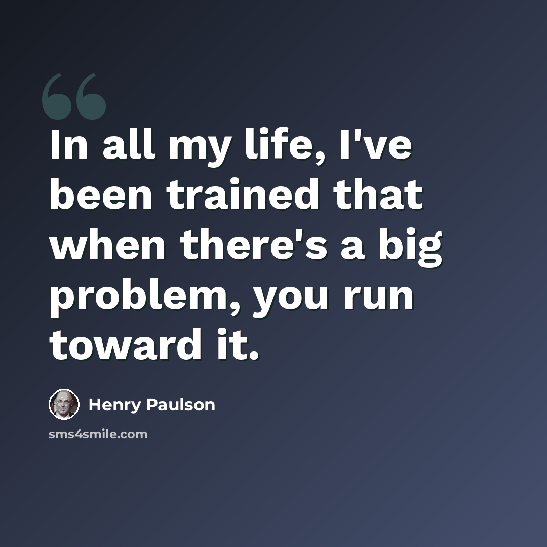 “In all my life, I've been trained that when there's a big problem, you run toward it.” quote by Henry Paulson