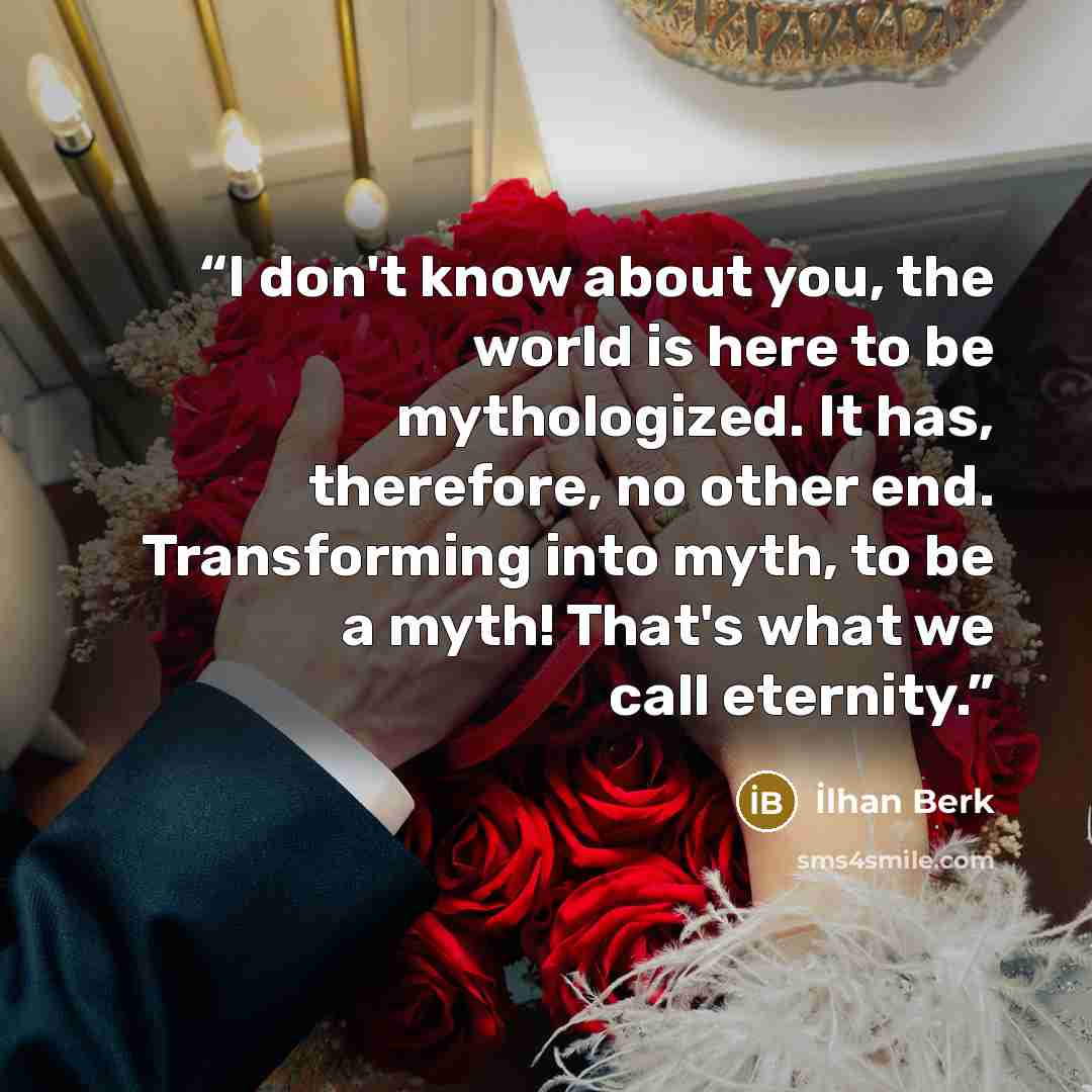“I don't know about you, the world is here to be mythologized. It has, therefore, no other end. Transforming into myth, to be a myth! That's what we call eternity.” quote by Ilhan Berk