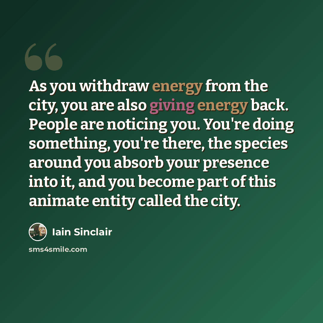 “As you withdraw energy from the city, you are also giving energy back. People are noticing you. You're doing something, you're there, the species around you absorb your presence into it, and you become part of this animate entity called the city.” quote by Iain Sinclair