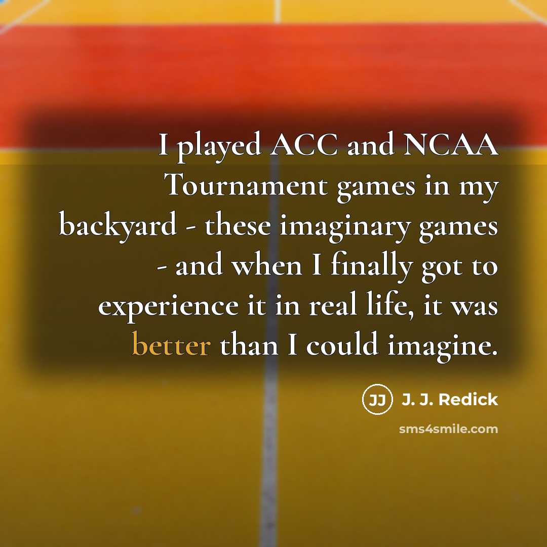 “I played ACC and NCAA Tournament games in my backyard - these imaginary games - and when I finally got to experience it in real life, it was better than I could imagine.” quote by J. J. Redick