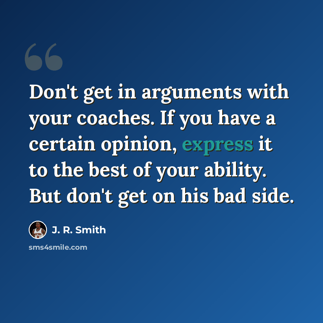 “Don't get in arguments with your coaches. If you have a certain opinion, express it to the best of your ability. But don't get on his bad side.” quote by J. R. Smith