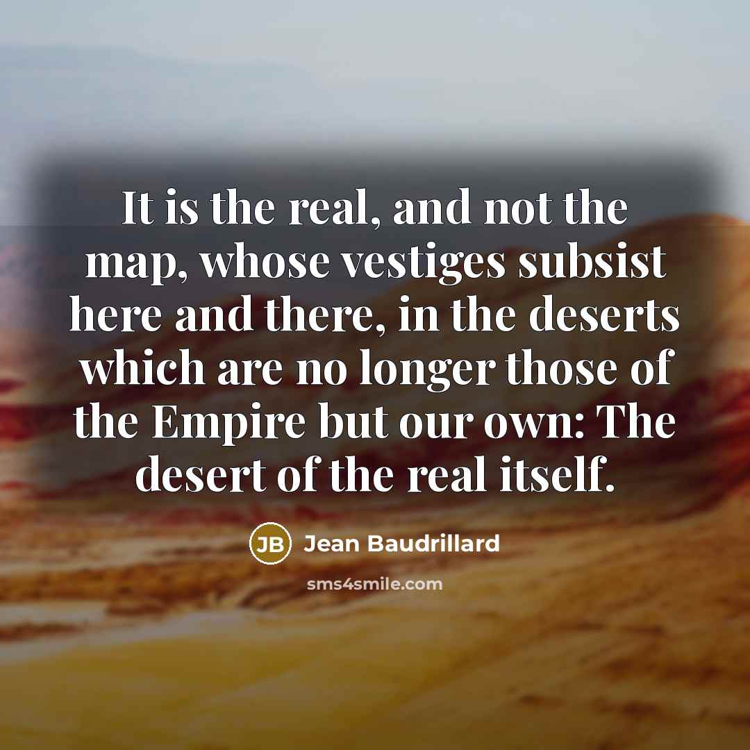 “It is the real, and not the map, whose vestiges subsist here and there, in the deserts which are no longer those of the Empire but our own: The desert of the real itself.” quote by Jean Baudrillard
