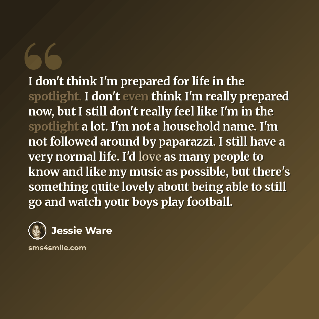 “I don't think I'm prepared for life in the spotlight. I don't even think I'm really prepared now, but I still don't really feel like I'm in the spotlight a lot. I'm not a household name. I'm not followed around by paparazzi. I still have a very normal life. I'd love as many people to know and like…” quote by Jessie Ware