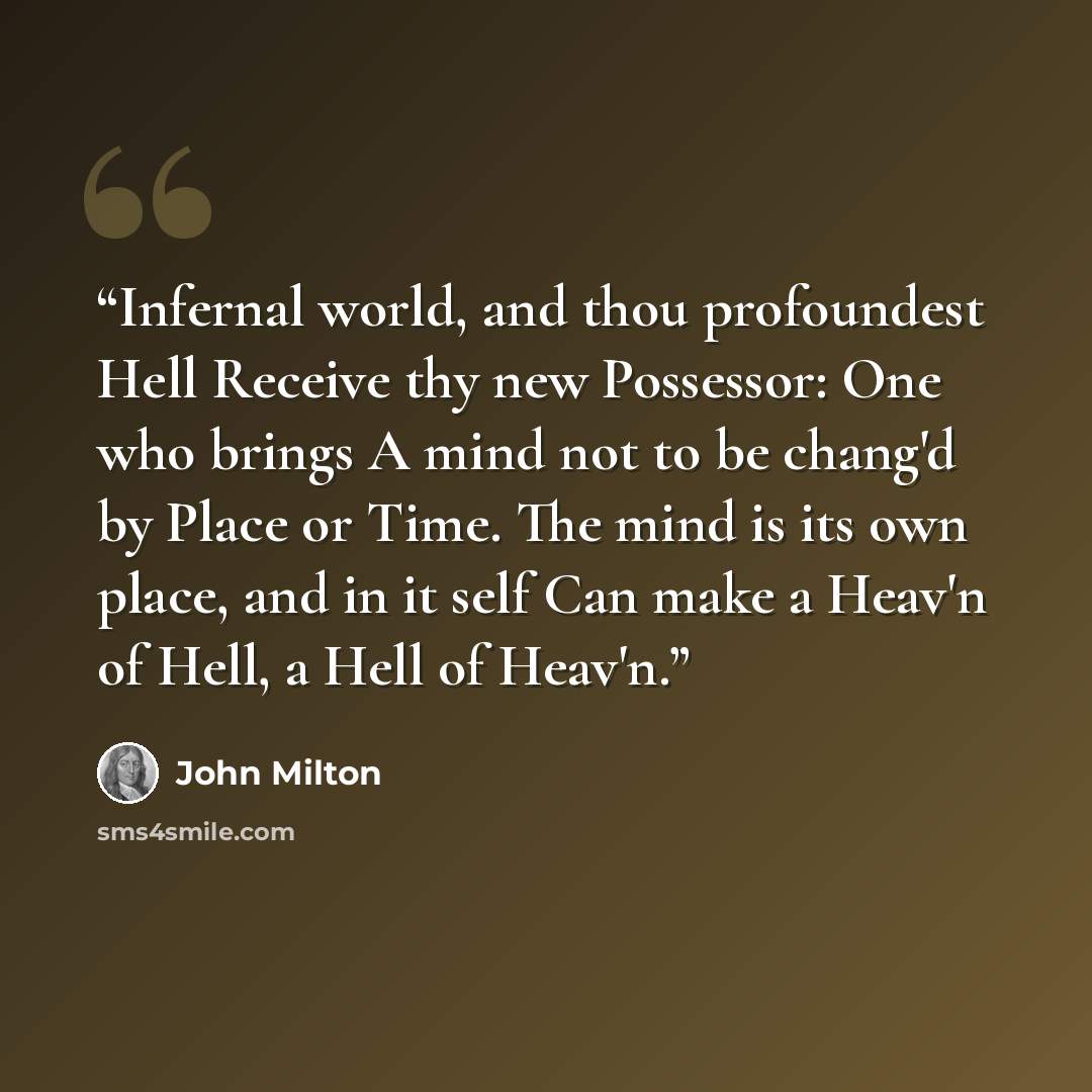 “Infernal world, and thou profoundest Hell Receive thy new Possessor: One who brings A mind not to be chang'd by Place or Time. The mind is its own place, and in it self Can make a Heav'n of Hell, a Hell of Heav'n.” quote by John Milton
