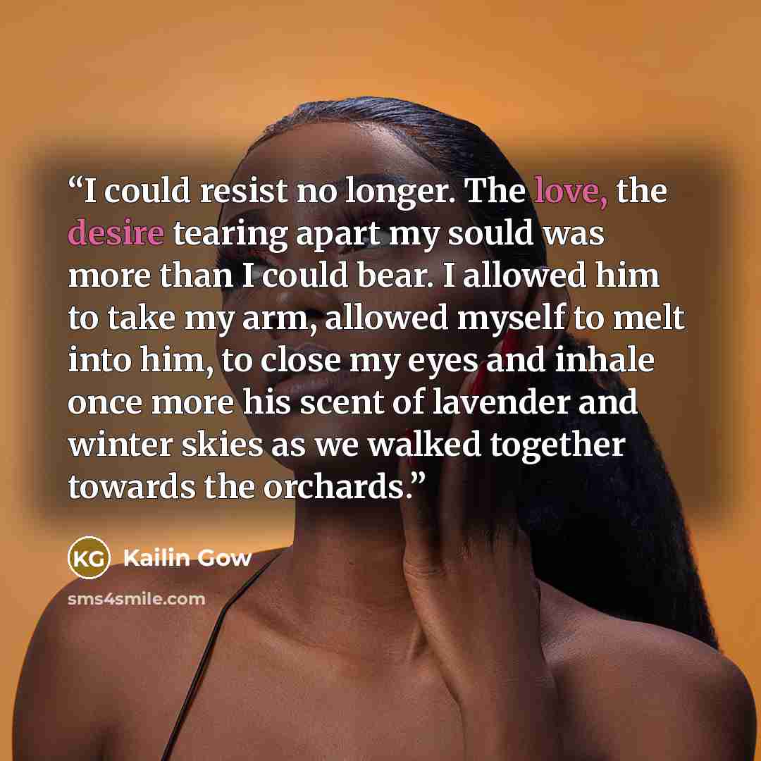 “I could resist no longer. The love, the desire tearing apart my sould was more than I could bear. I allowed him to take my arm, allowed myself to melt into him, to close my eyes and inhale once more his scent of lavender and winter skies as we walked together towards the orchards.” quote by Kailin Gow