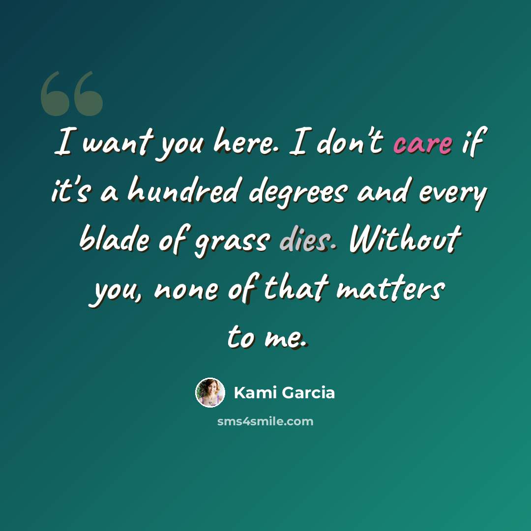 “I want you here. I don't care if it's a hundred degrees and every blade of grass dies. Without you, none of that matters to me.” quote by Kami Garcia