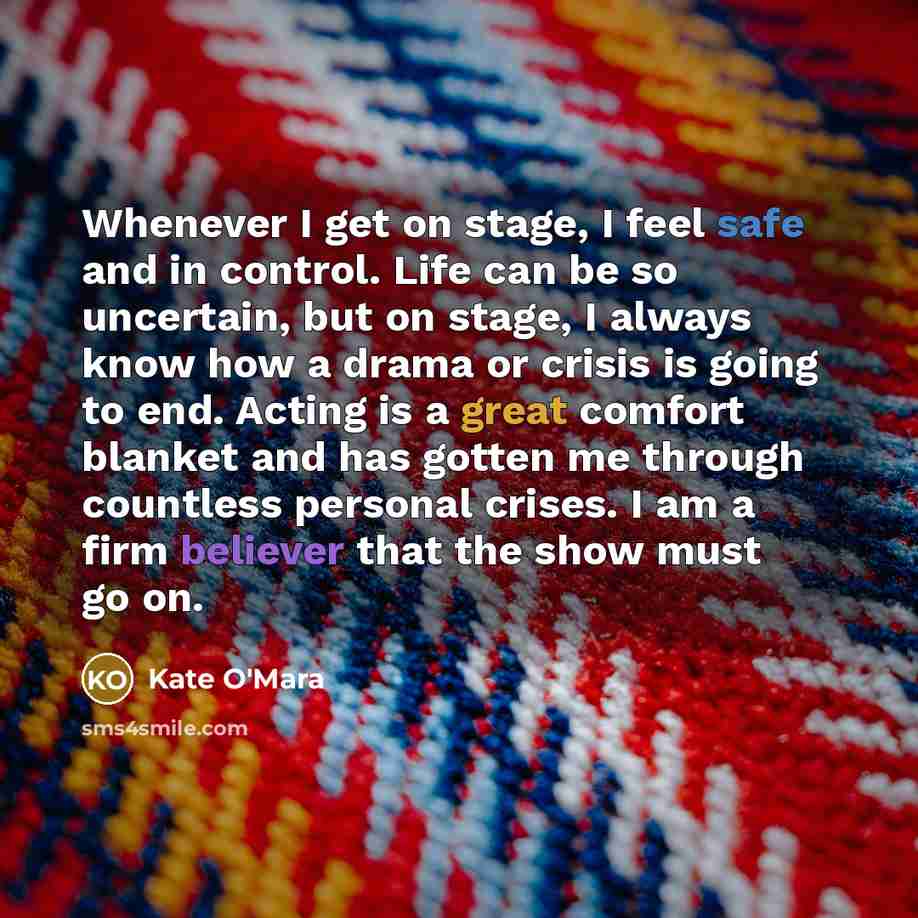 “Whenever I get on stage, I feel safe and in control. Life can be so uncertain, but on stage, I always know how a drama or crisis is going to end. Acting is a great comfort blanket and has gotten me through countless personal crises. I am a firm believer that the show must go on.” quote by Kate O'Mara