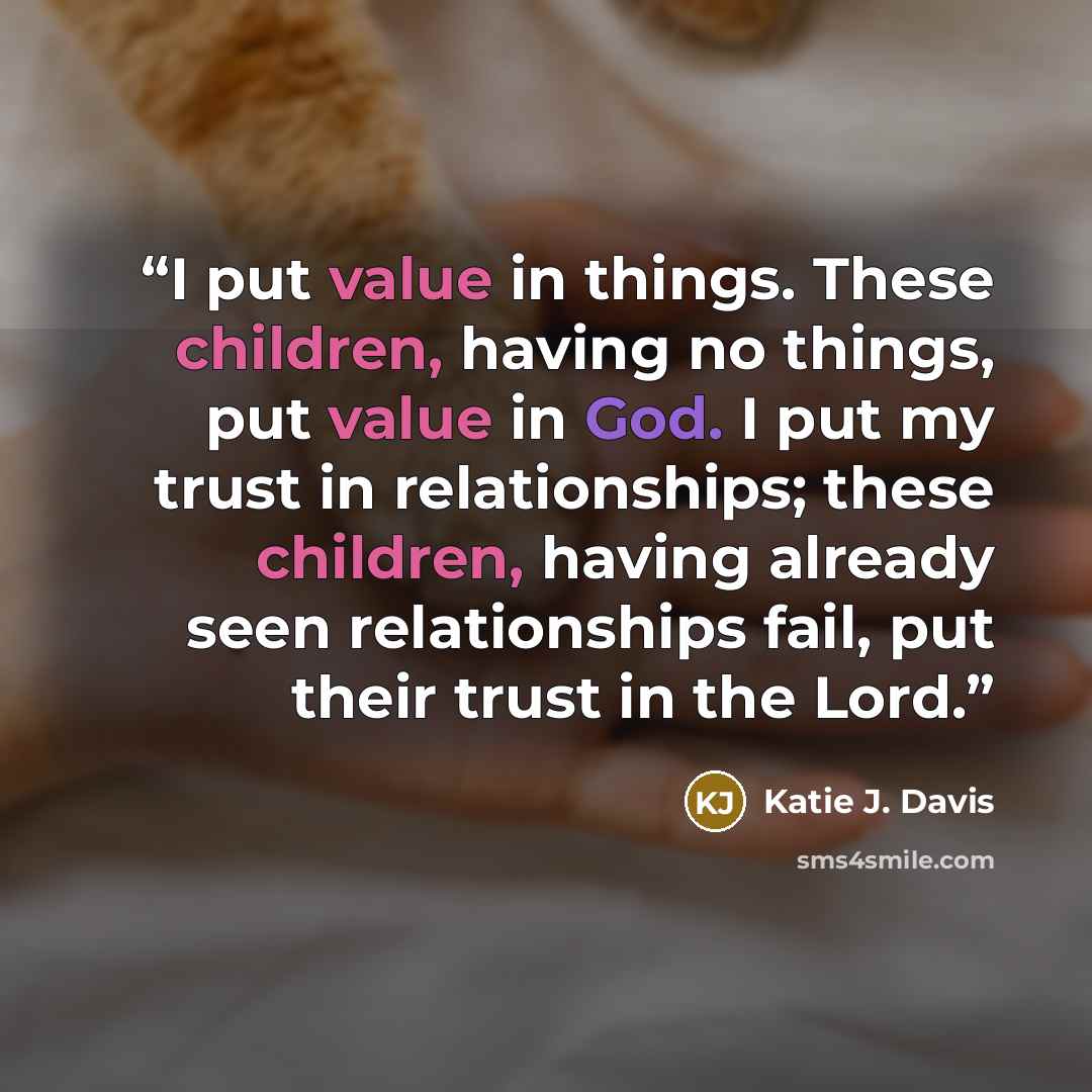 “I put value in things. These children, having no things, put value in God. I put my trust in relationships; these children, having already seen relationships fail, put their trust in the Lord.” quote by Katie J. Davis