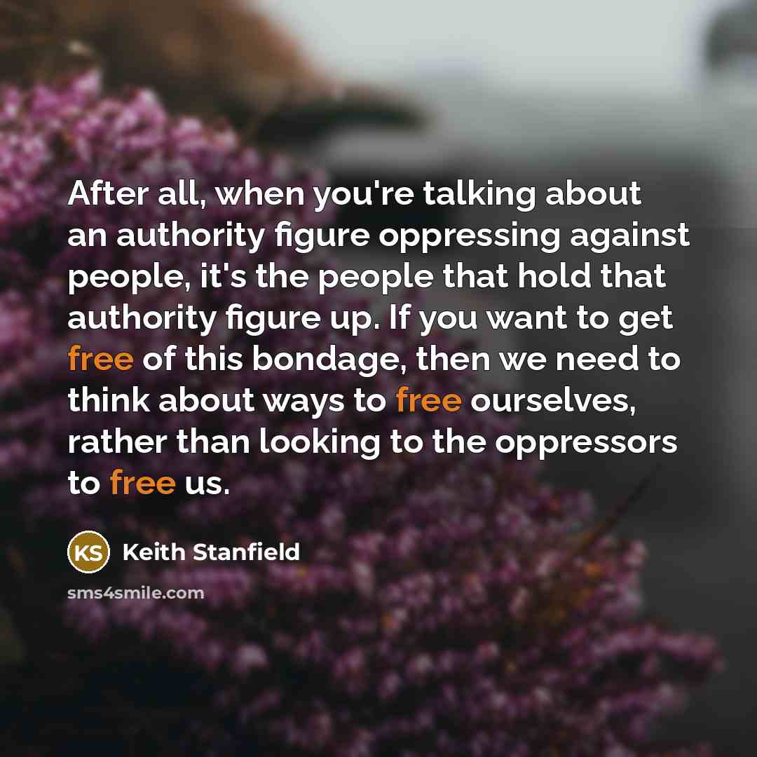 “After all, when you're talking about an authority figure oppressing against people, it's the people that hold that authority figure up. If you want to get free of this bondage, then we need to think about ways to free ourselves, rather than looking to the oppressors to free us.” quote by Keith Stanfield