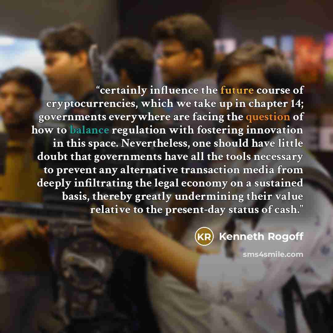 “certainly influence the future course of cryptocurrencies, which we take up in chapter 14; governments everywhere are facing the question of how to balance regulation with fostering innovation in this space. Nevertheless, one should have little doubt that governments have all the tools necessary…” quote by Kenneth Rogoff