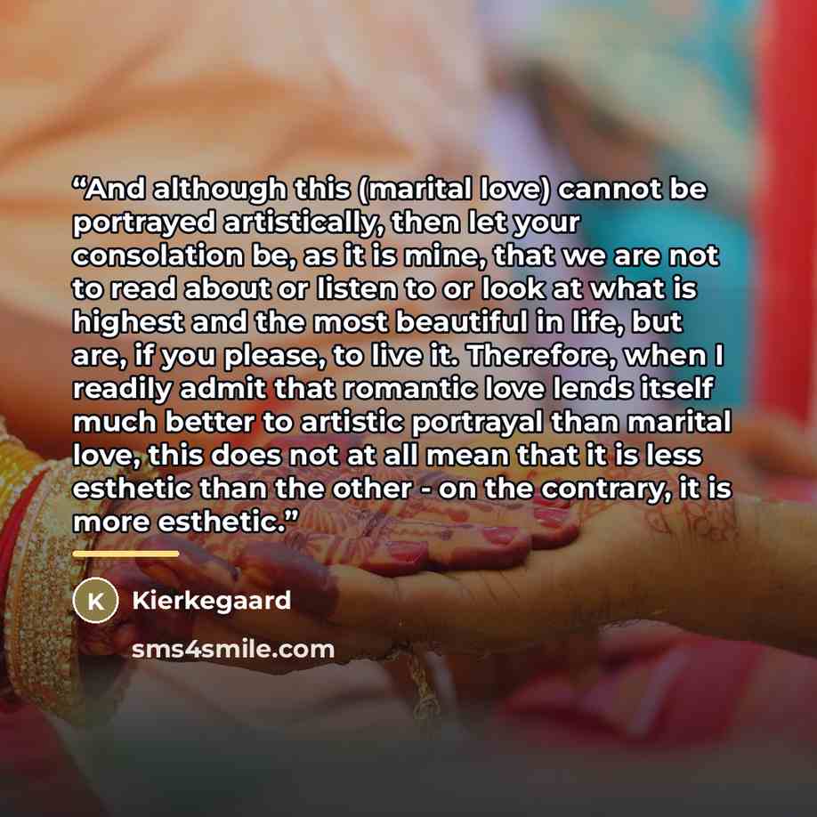 “And although this (marital love) cannot be portrayed artistically, then let your consolation be, as it is mine, that we are not to read about or listen to or look at what is highest and the most beautiful in life, but are, if you please, to live it. Therefore, when I readily admit that romantic…” quote by Kierkegaard