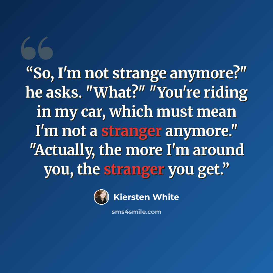 “So, I'm not strange anymore?" he asks. "What?" "You're riding in my car, which must mean I'm not a stranger anymore." "Actually, the more I'm around you, the stranger you get.” quote by Kiersten White