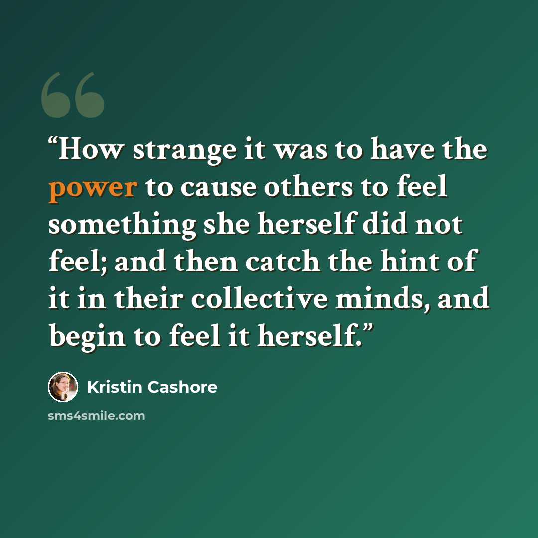 “How strange it was to have the power to cause others to feel something she herself did not feel; and then catch the hint of it in their collective minds, and begin to feel it herself.” quote by Kristin Cashore