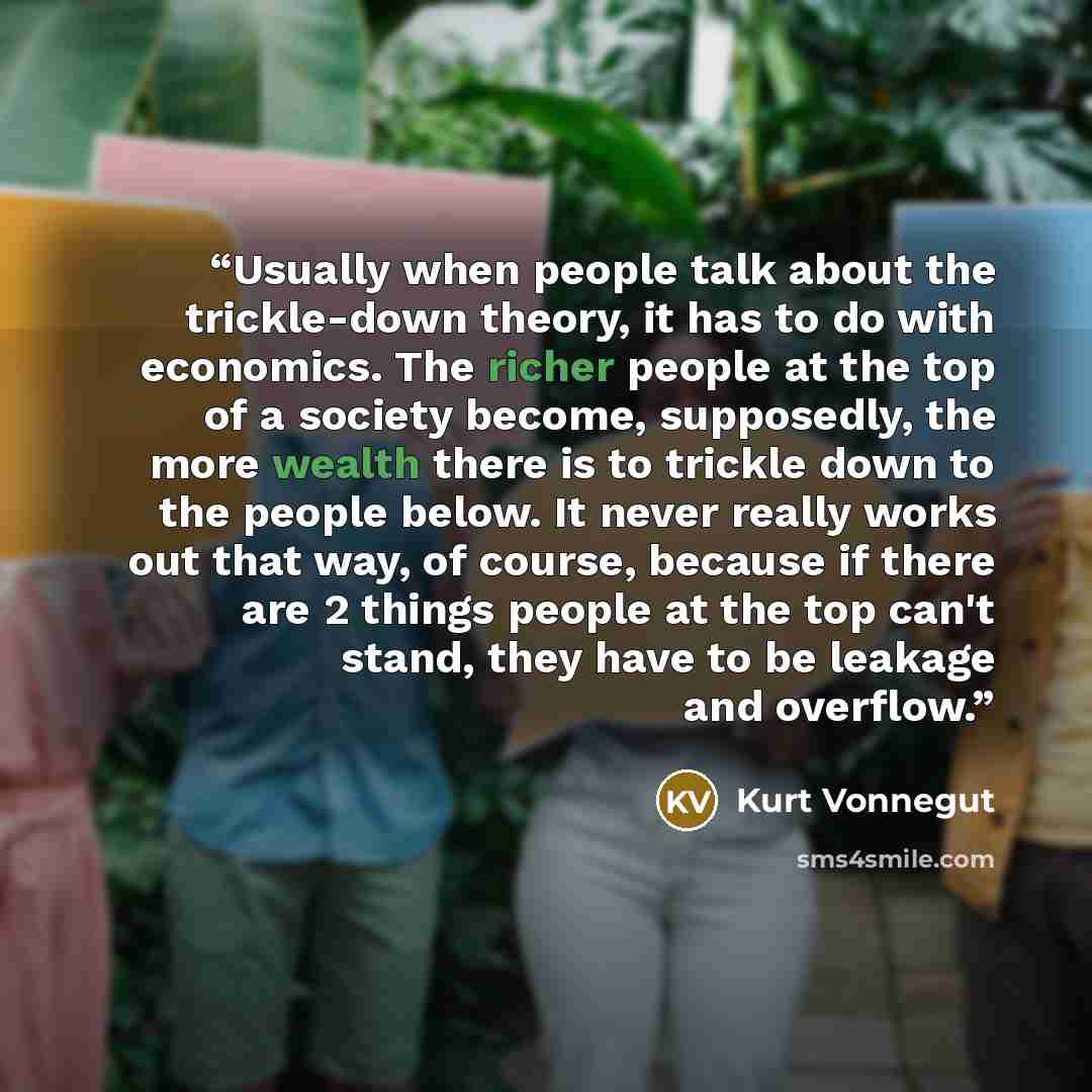“Usually when people talk about the trickle-down theory, it has to do with economics. The richer people at the top of a society become, supposedly, the more wealth there is to trickle down to the people below. It never really works out that way, of course, because if there are 2 things people at…” quote by Kurt Vonnegut