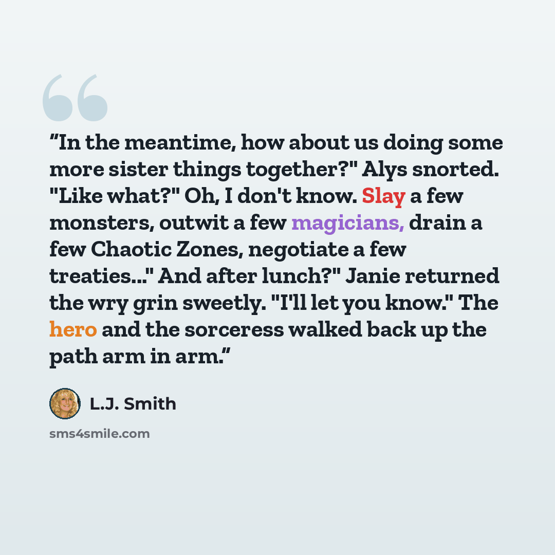 “In the meantime, how about us doing some more sister things together?" Alys snorted. "Like what?" Oh, I don't know. Slay a few monsters, outwit a few magicians, drain a few Chaotic Zones, negotiate a few treaties..." And after lunch?" Janie returned the wry grin sweetly. "I'll let you know." The…” quote by L.J. Smith