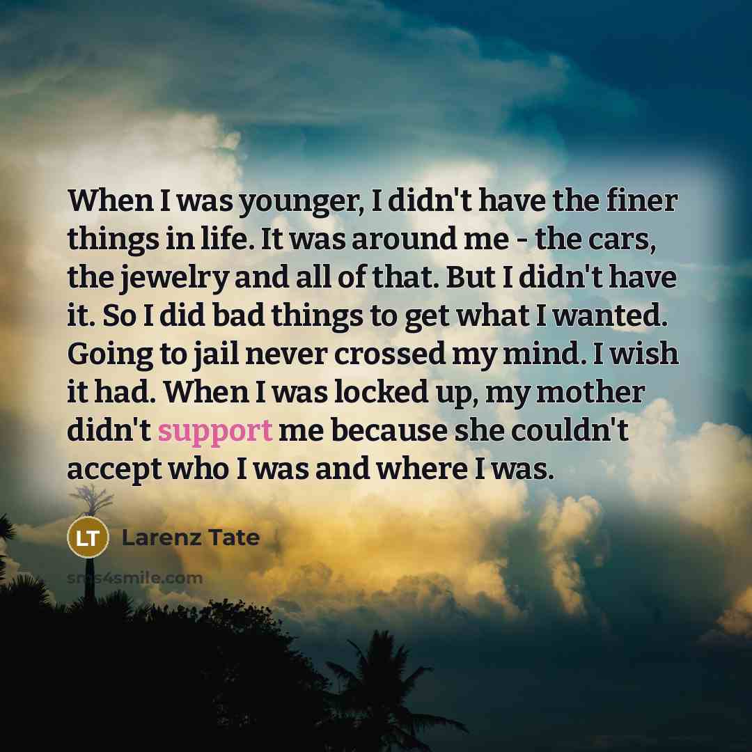 “When I was younger, I didn't have the finer things in life. It was around me - the cars, the jewelry and all of that. But I didn't have it. So I did bad things to get what I wanted. Going to jail never crossed my mind. I wish it had. When I was locked up, my mother didn't support me because she…” quote by Larenz Tate