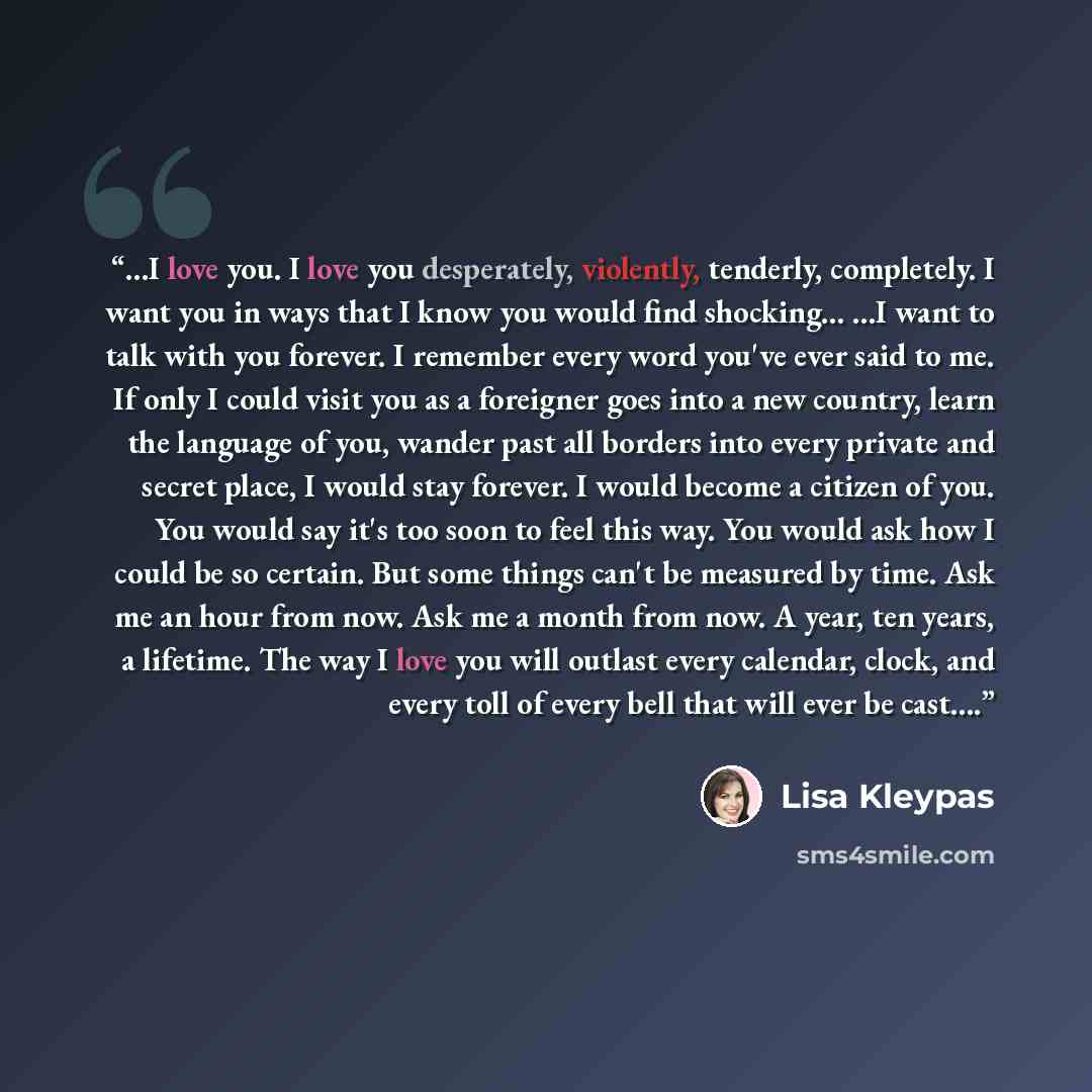“…I love you. I love you desperately, violently, tenderly, completely. I want you in ways that I know you would find shocking… …I want to talk with you forever. I remember every word you've ever said to me. If only I could visit you as a foreigner goes into a new country, learn the language of you…” quote by Lisa Kleypas