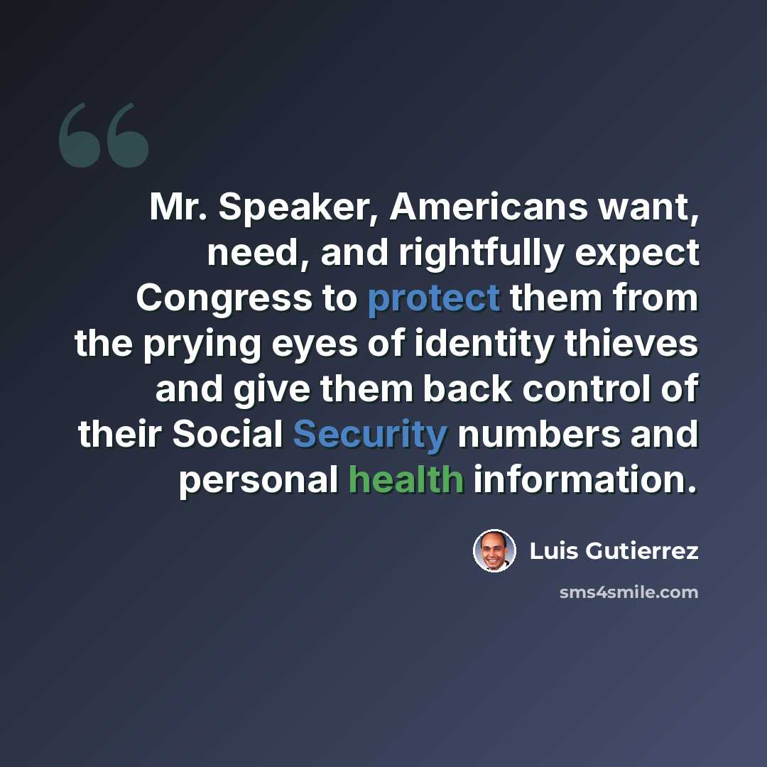 “Mr. Speaker, Americans want, need, and rightfully expect Congress to protect them from the prying eyes of identity thieves and give them back control of their Social Security numbers and personal health information.” quote by Luis Gutierrez