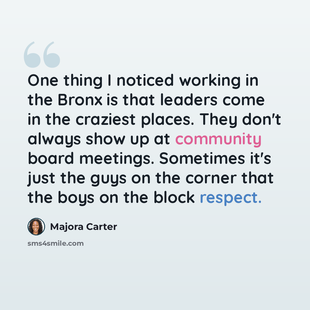 “One thing I noticed working in the Bronx is that leaders come in the craziest places. They don't always show up at community board meetings. Sometimes it's just the guys on the corner that the boys on the block respect.” quote by Majora Carter