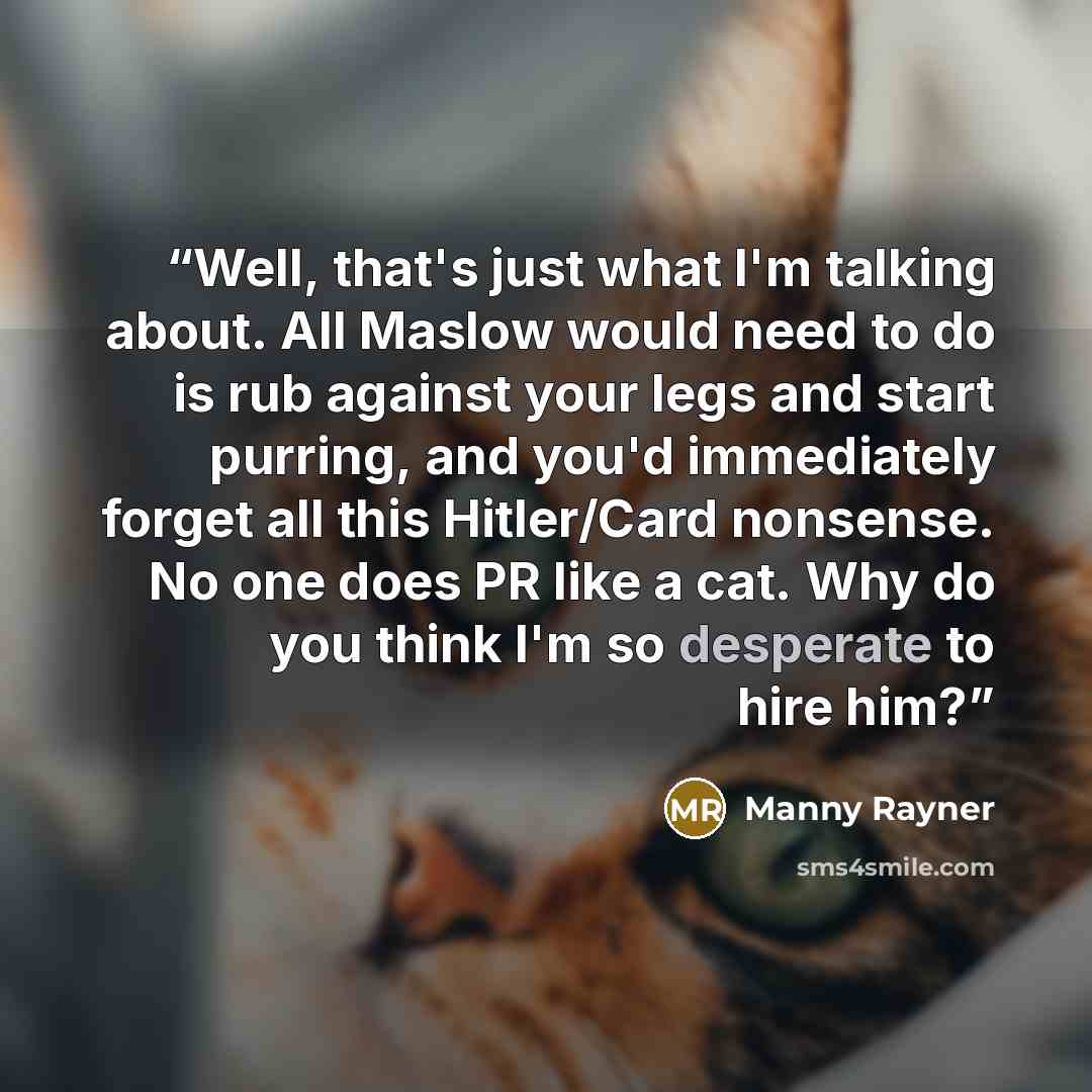 “Well, that's just what I'm talking about. All Maslow would need to do is rub against your legs and start purring, and you'd immediately forget all this Hitler/Card nonsense. No one does PR like a cat. Why do you think I'm so desperate to hire him?” quote by Manny Rayner