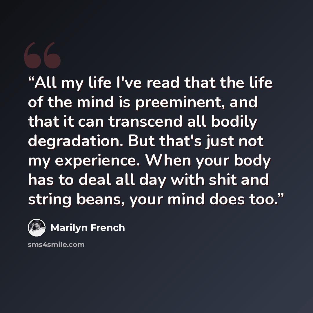 “All my life I've read that the life of the mind is preeminent, and that it can transcend all bodily degradation. But that's just not my experience. When your body has to deal all day with shit and string beans, your mind does too.” quote by Marilyn French