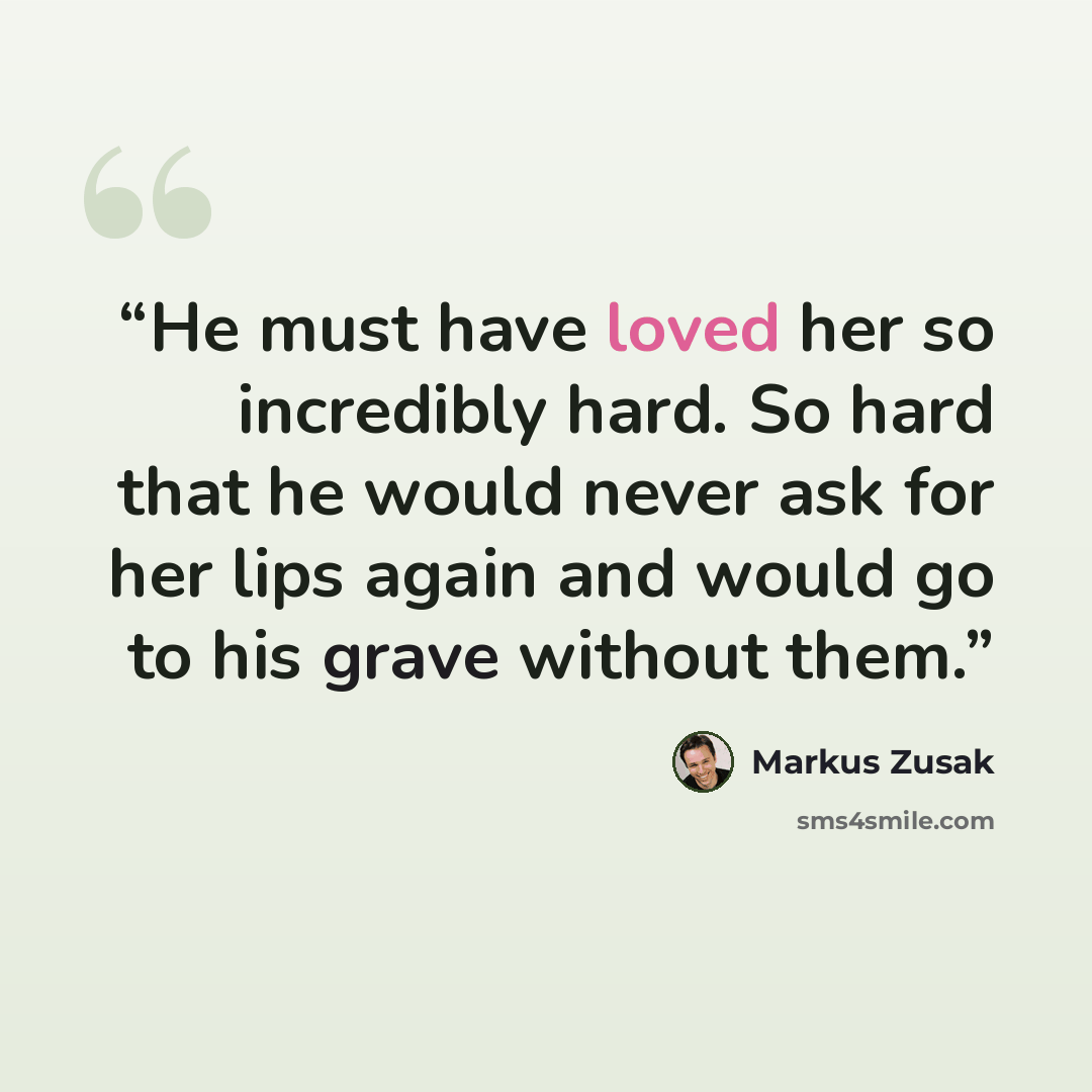 “He must have loved her so incredibly hard. So hard that he would never ask for her lips again and would go to his grave without them.” quote by Markus Zusak