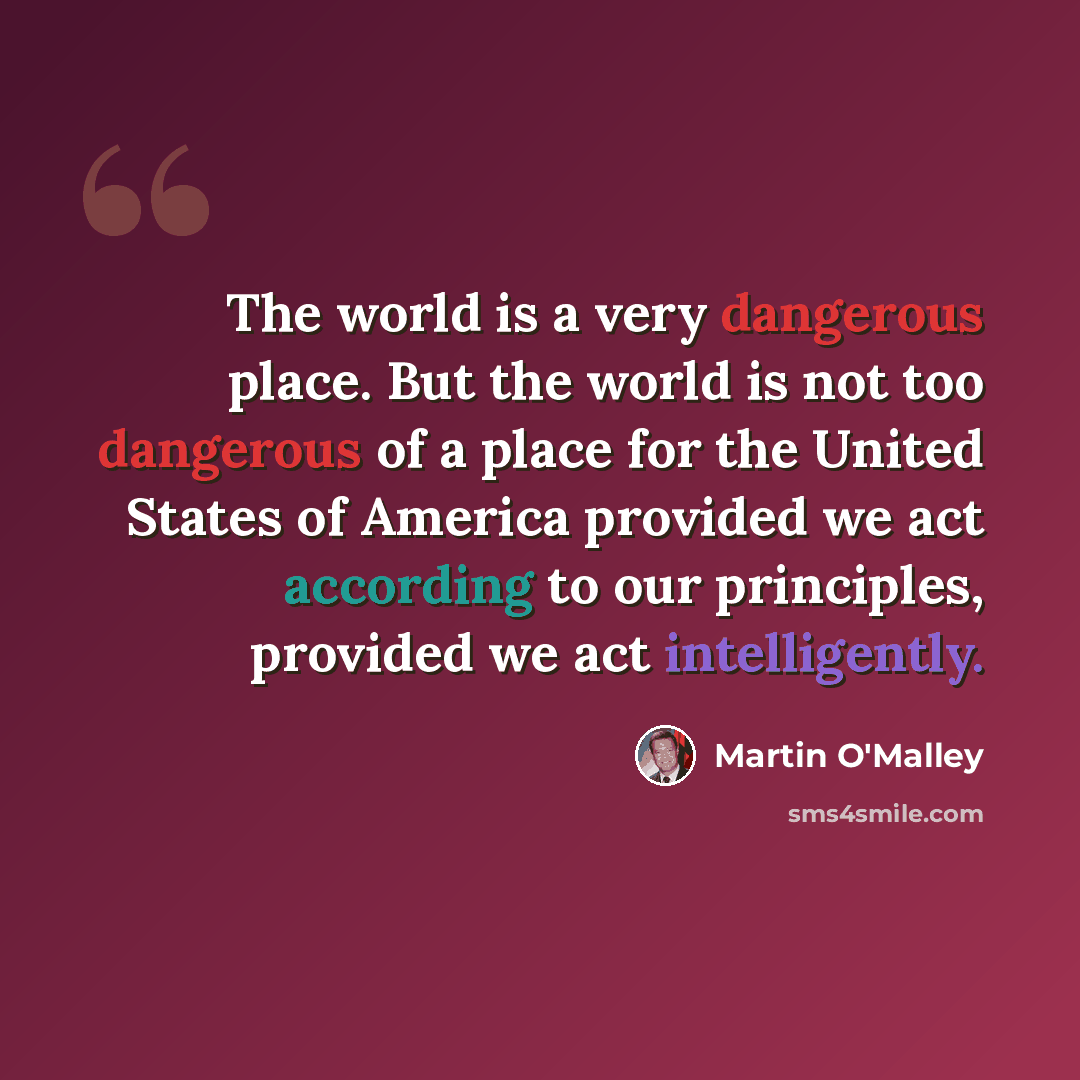 “The world is a very dangerous place. But the world is not too dangerous of a place for the United States of America provided we act according to our principles, provided we act intelligently.” quote by Martin O'Malley