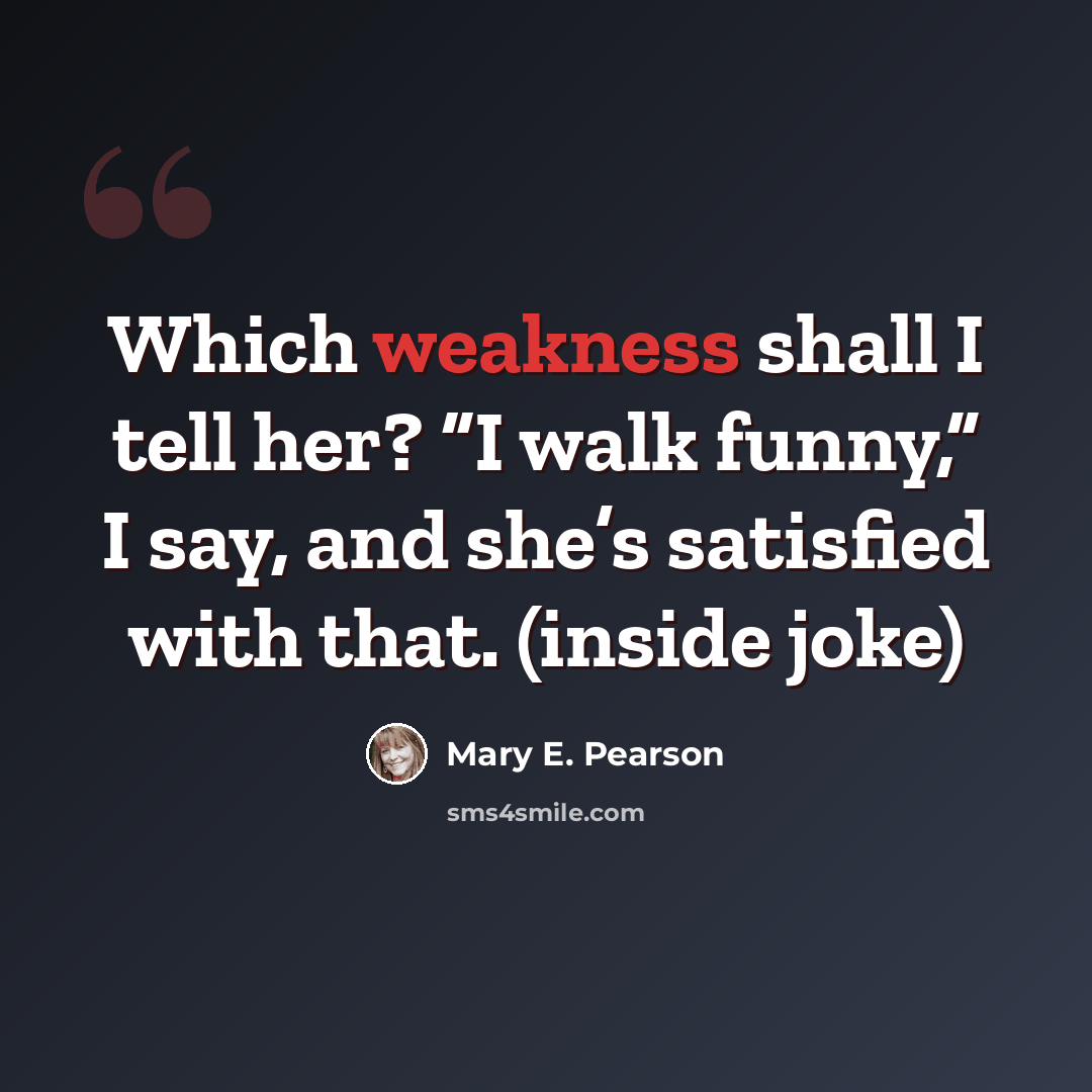 “Which weakness shall I tell her? “I walk funny,” I say, and she’s satisfied with that. (inside joke)” quote by Mary E. Pearson