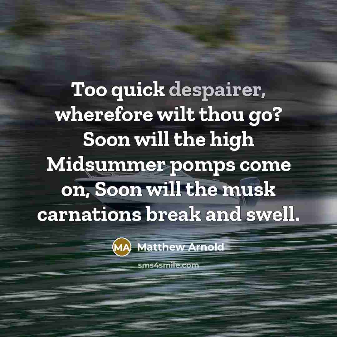 “Too quick despairer, wherefore wilt thou go? Soon will the high Midsummer pomps come on, Soon will the musk carnations break and swell.” quote by Matthew Arnold