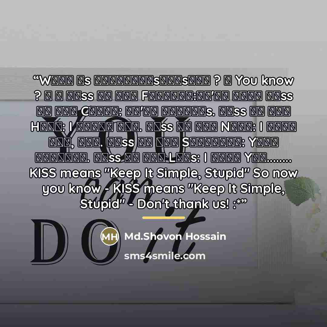 “Wʜᴀᴛ ɪs ᴋ̶̲̅ɪ̶̲̅s̶̲̅s̶̲̅ ? ✍ You know ? ツ ↓ ᴋɪss ᴏɴ ᴛʜᴇ Fᴏʀʜᴇᴀᴅ:ᴡᴇ'ʀᴇ ᴄᴜᴛᴇ ᴋɪss ᴏɴ ᴛʜᴇ Cʜᴇᴇᴋ: ᴡᴇ'ʀᴇ ғʀɪᴇɴᴅs. ᴋɪss ᴏɴ ᴛʜᴇ Hᴀɴᴅ: I ᴀᴅᴏʀᴇ ʏᴏᴜ. ᴋɪss ᴏɴ ᴛʜᴇ Nᴇᴄᴋ: I ᴡᴀɴᴛ ʏᴏᴜ, ɴᴏᴡ. ᴋɪss ᴏɴ ᴛʜᴇ Sʜᴏᴜʟᴅᴇʀ: Yᴏᴜʀ ᴘᴇʀғᴇᴄᴛ. ᴋɪss ᴏɴ ᴛʜᴇ Lɪᴘs: I ʟᴏᴠᴇ Yᴏᴜ… KISS means "Keep It Simple, Stupid" So now you know…” quote by Md.Shovon Hossain