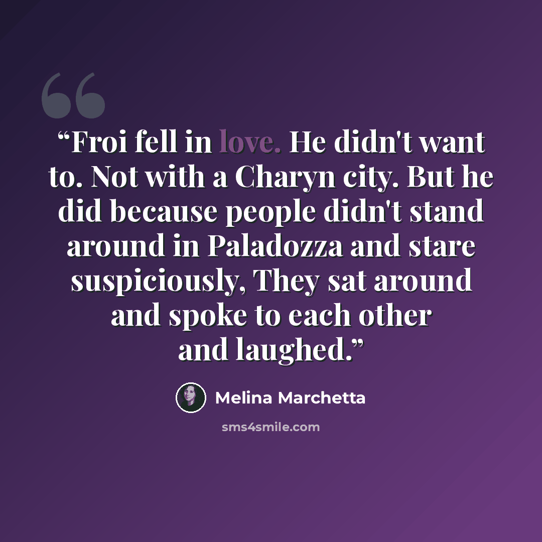 “Froi fell in love. He didn't want to. Not with a Charyn city. But he did because people didn't stand around in Paladozza and stare suspiciously, They sat around and spoke to each other and laughed.” quote by Melina Marchetta