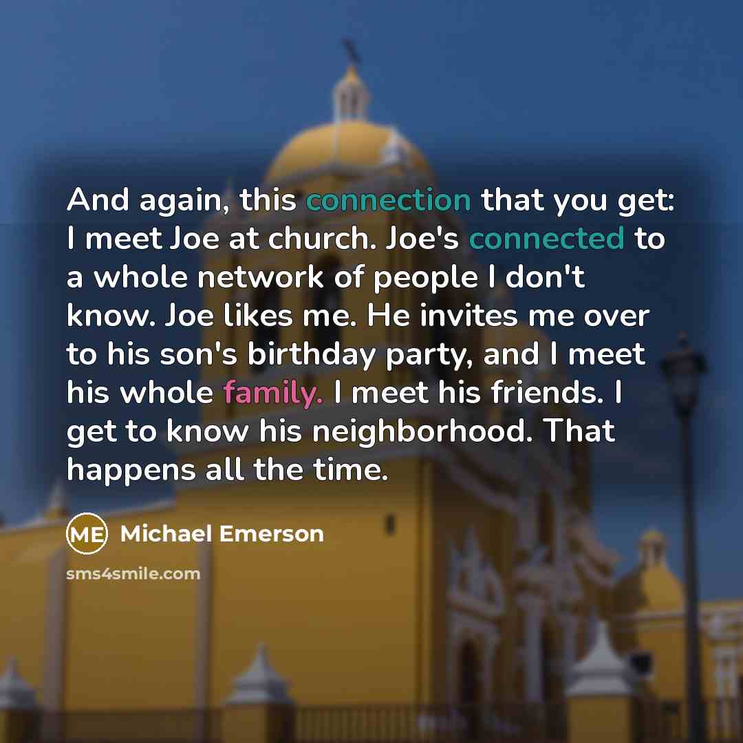 “And again, this connection that you get: I meet Joe at church. Joe's connected to a whole network of people I don't know. Joe likes me. He invites me over to his son's birthday party, and I meet his whole family. I meet his friends. I get to know his neighborhood. That happens all the time.” quote by Michael Emerson