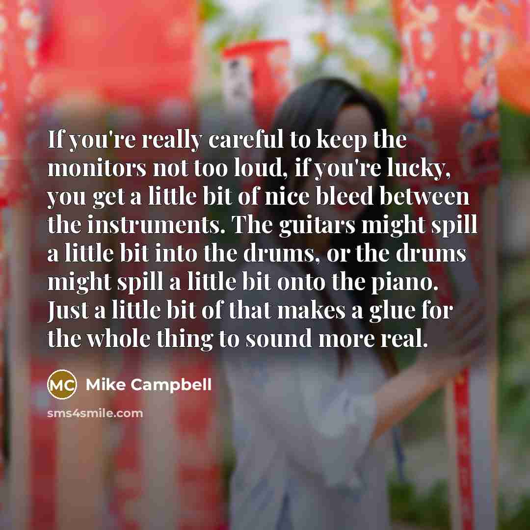 “If you're really careful to keep the monitors not too loud, if you're lucky, you get a little bit of nice bleed between the instruments. The guitars might spill a little bit into the drums, or the drums might spill a little bit onto the piano. Just a little bit of that makes a glue for the whole…” quote by Mike Campbell