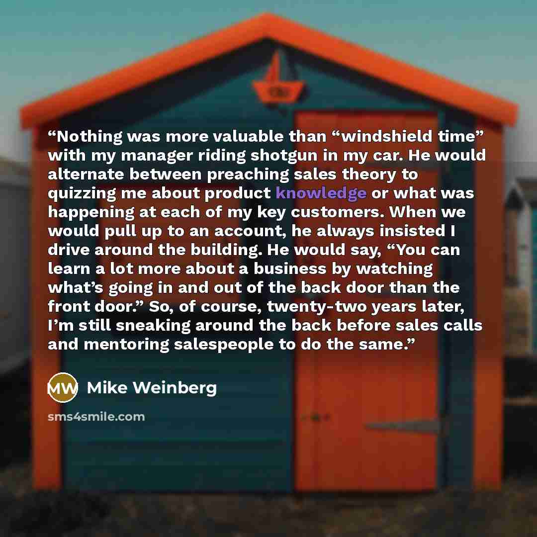 “Nothing was more valuable than “windshield time” with my manager riding shotgun in my car. He would alternate between preaching sales theory to quizzing me about product knowledge or what was happening at each of my key customers. When we would pull up to an account, he always insisted I drive…” quote by Mike Weinberg