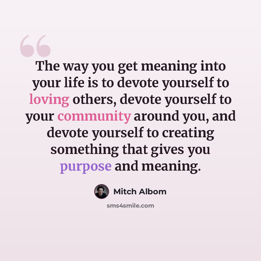 “The way you get meaning into your life is to devote yourself to loving others, devote yourself to your community around you, and devote yourself to creating something that gives you purpose and meaning.” quote by Mitch Albom