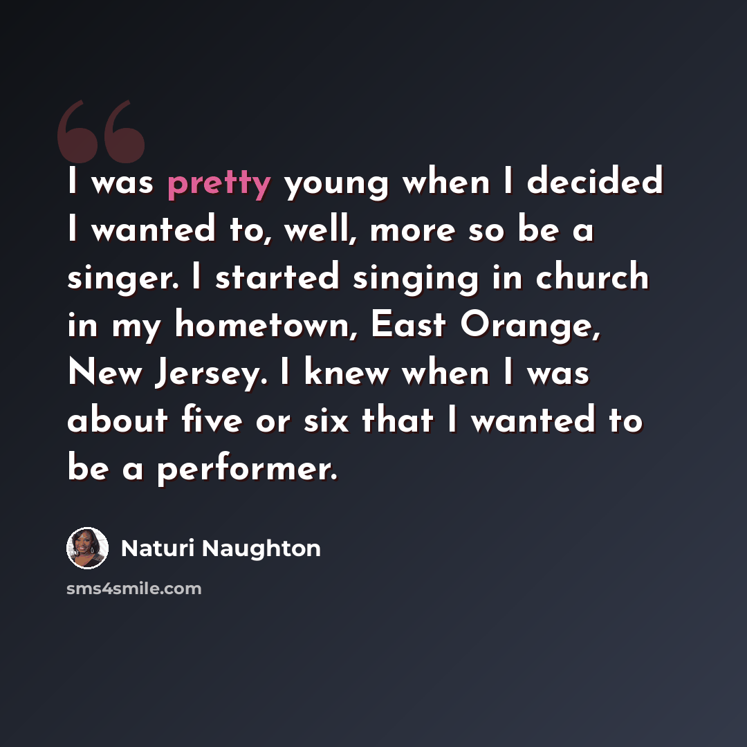 “I was pretty young when I decided I wanted to, well, more so be a singer. I started singing in church in my hometown, East Orange, New Jersey. I knew when I was about five or six that I wanted to be a performer.” quote by Naturi Naughton