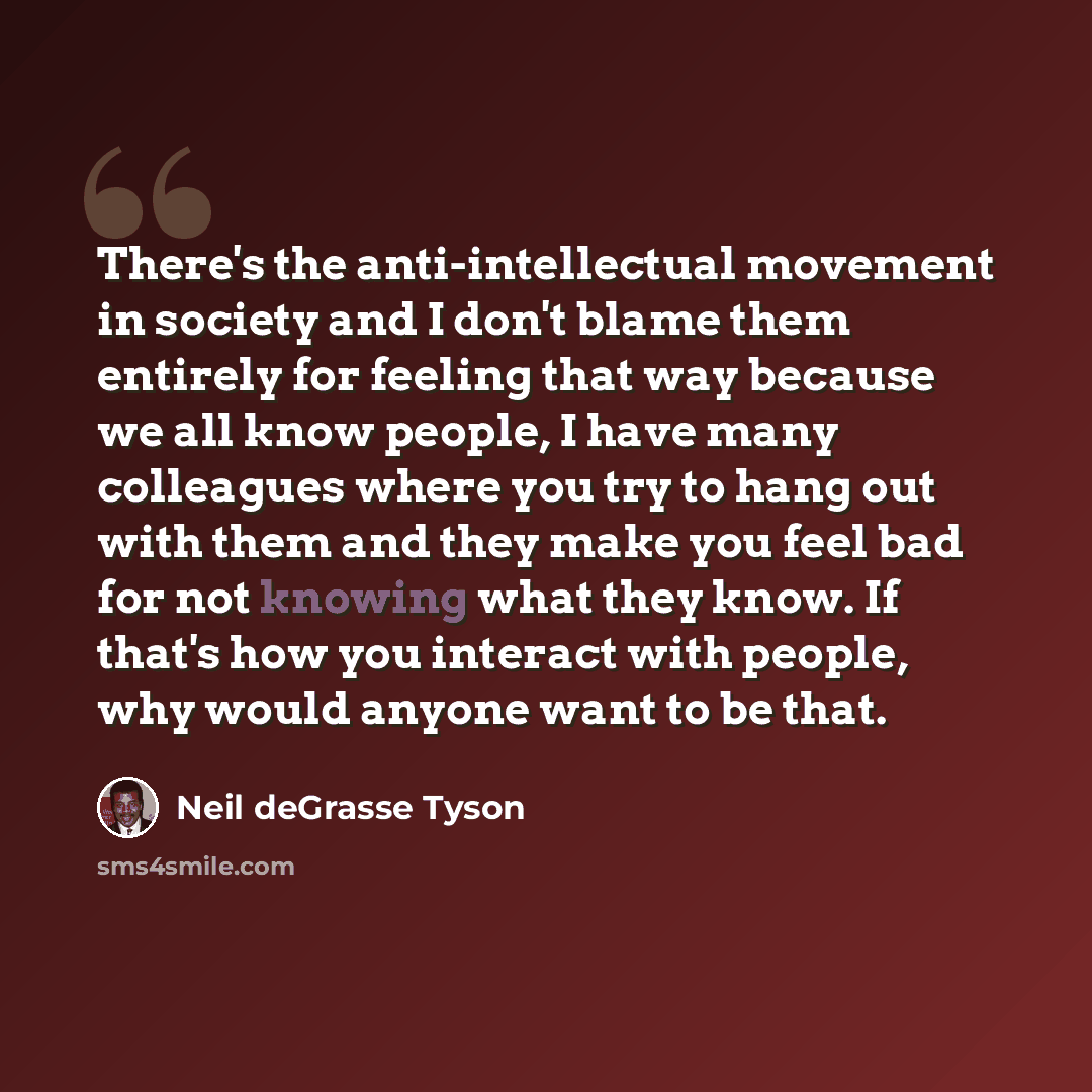 “There's the anti-intellectual movement in society and I don't blame them entirely for feeling that way because we all know people, I have many colleagues where you try to hang out with them and they make you feel bad for not knowing what they know. If that's how you interact with people, why would…” quote by Neil deGrasse Tyson