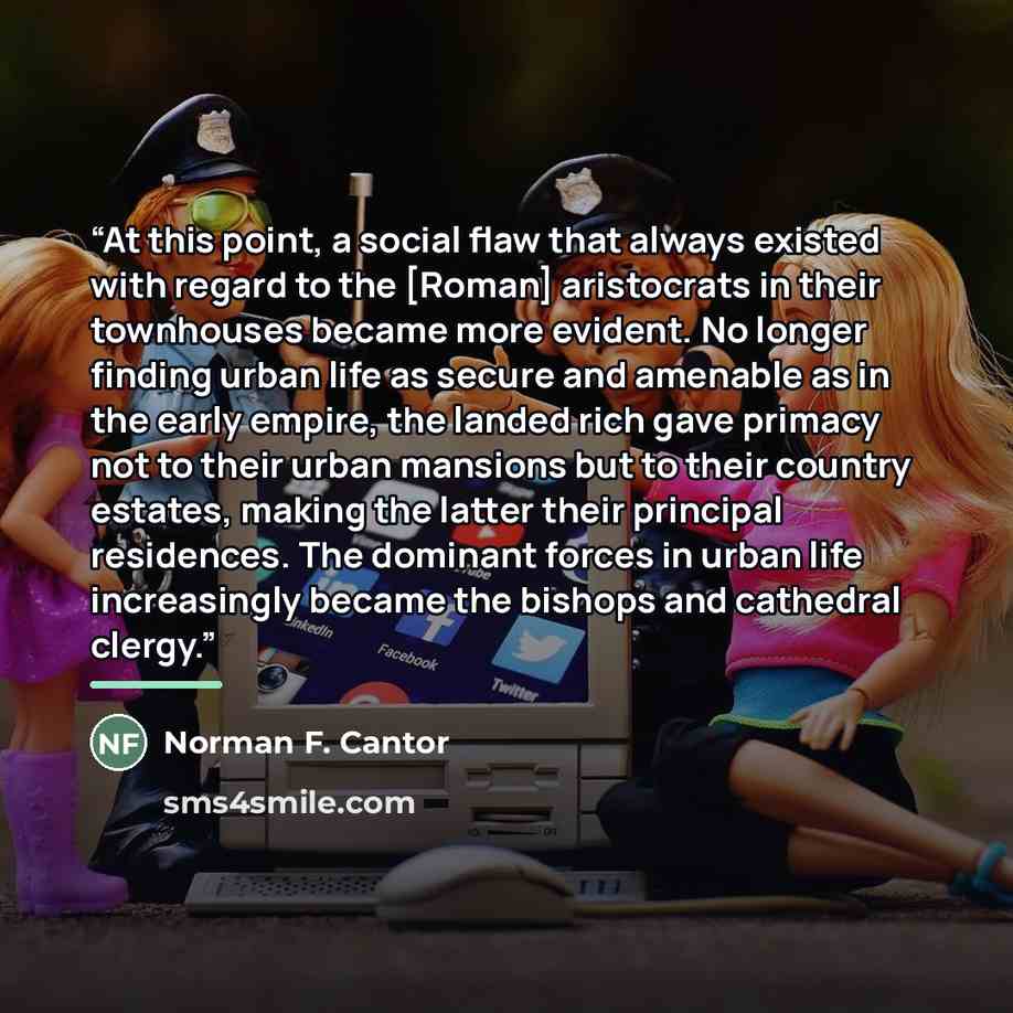 “At this point, a social flaw that always existed with regard to the [Roman] aristocrats in their townhouses became more evident. No longer finding urban life as secure and amenable as in the early empire, the landed rich gave primacy not to their urban mansions but to their country estates, making…” quote by Norman F. Cantor