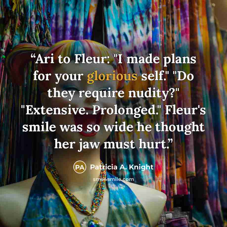 “Ari to Fleur: "I made plans for your glorious self." "Do they require nudity?" "Extensive. Prolonged." Fleur's smile was so wide he thought her jaw must hurt.” quote by Patricia A. Knight