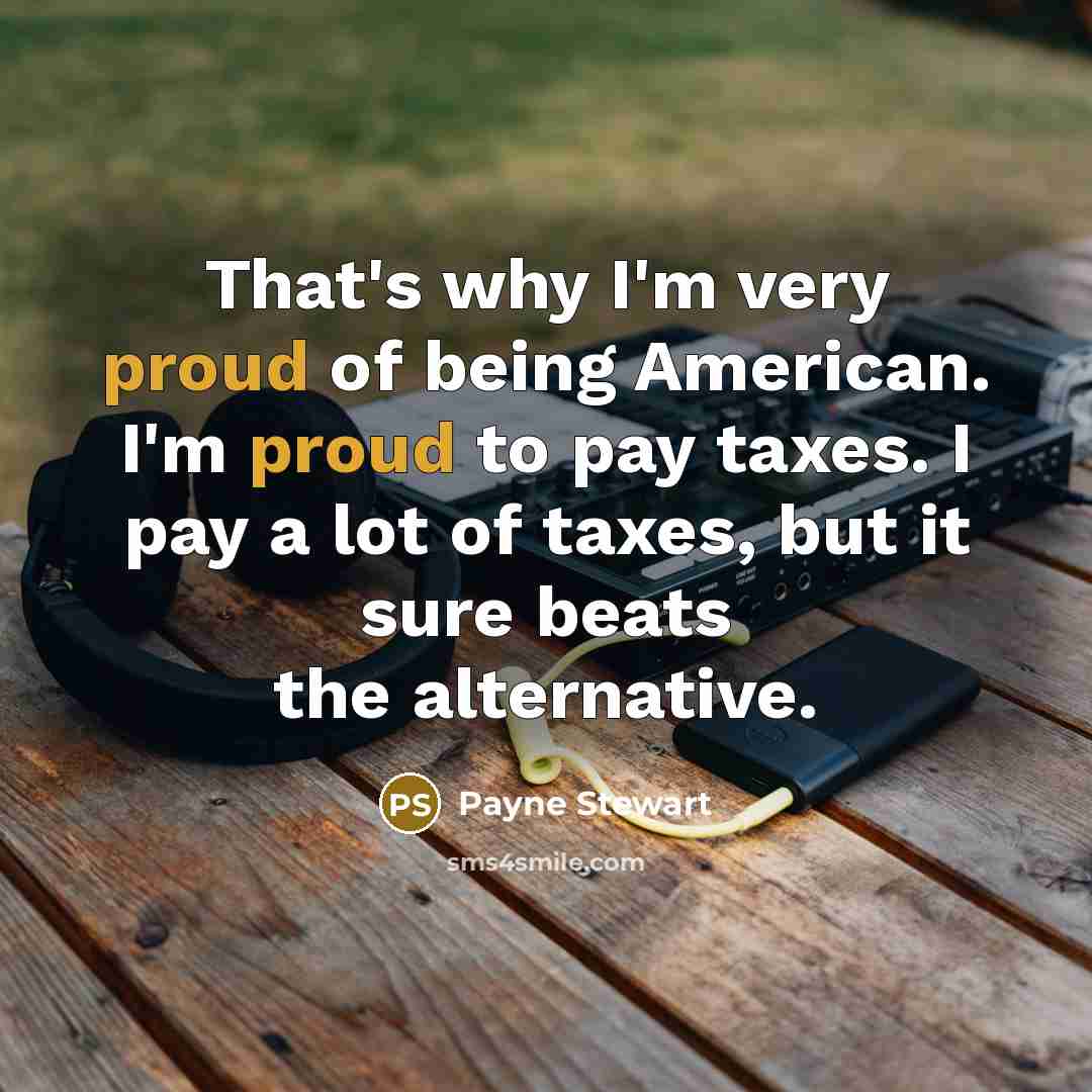 “That's why I'm very proud of being American. I'm proud to pay taxes. I pay a lot of taxes, but it sure beats the alternative.” quote by Payne Stewart