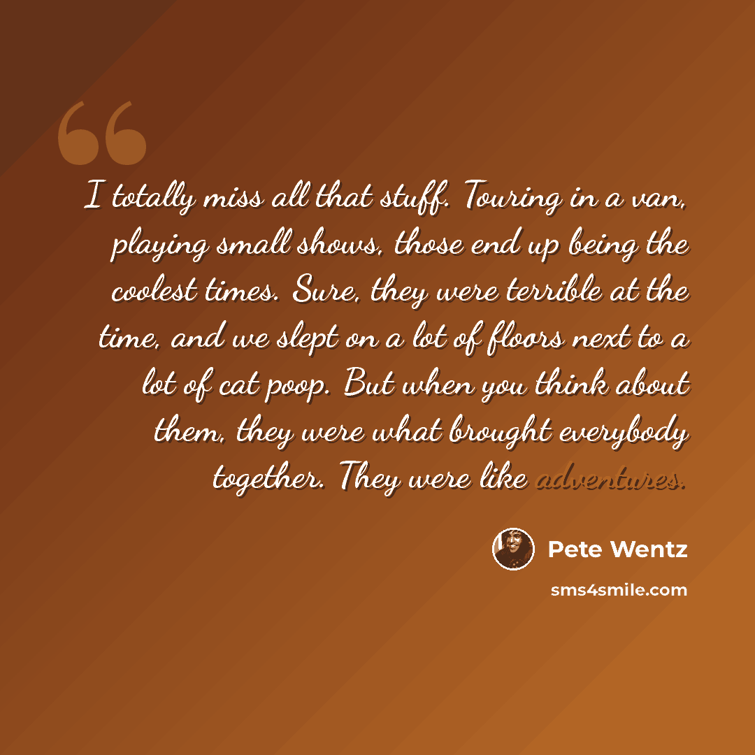 “I totally miss all that stuff. Touring in a van, playing small shows, those end up being the coolest times. Sure, they were terrible at the time, and we slept on a lot of floors next to a lot of cat poop. But when you think about them, they were what brought everybody together. They were like…” quote by Pete Wentz