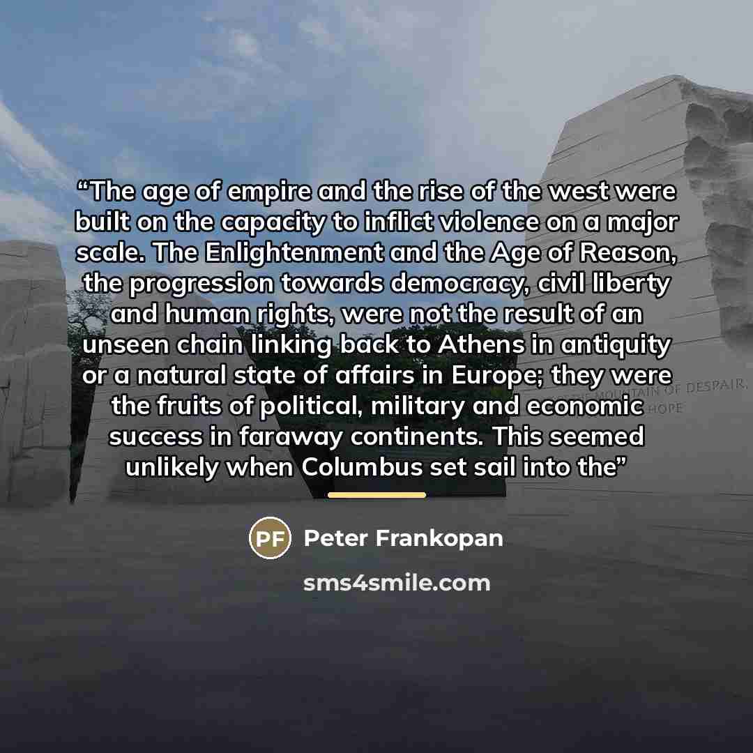 “The age of empire and the rise of the west were built on the capacity to inflict violence on a major scale. The Enlightenment and the Age of Reason, the progression towards democracy, civil liberty and human rights, were not the result of an unseen chain linking back to Athens in antiquity or a…” quote by Peter Frankopan