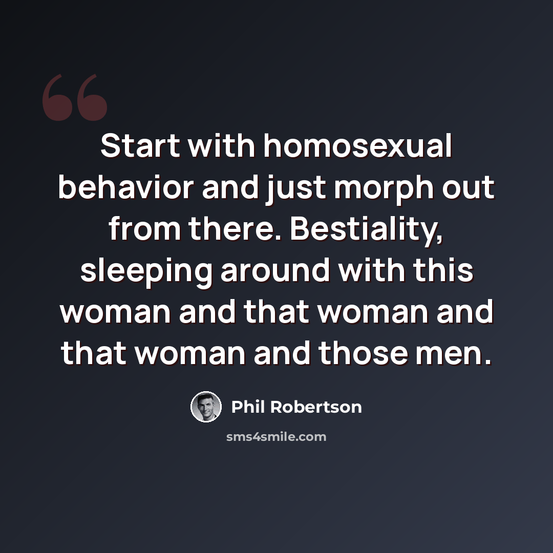 “Start with homosexual behavior and just morph out from there. Bestiality, sleeping around with this woman and that woman and that woman and those men.” quote by Phil Robertson