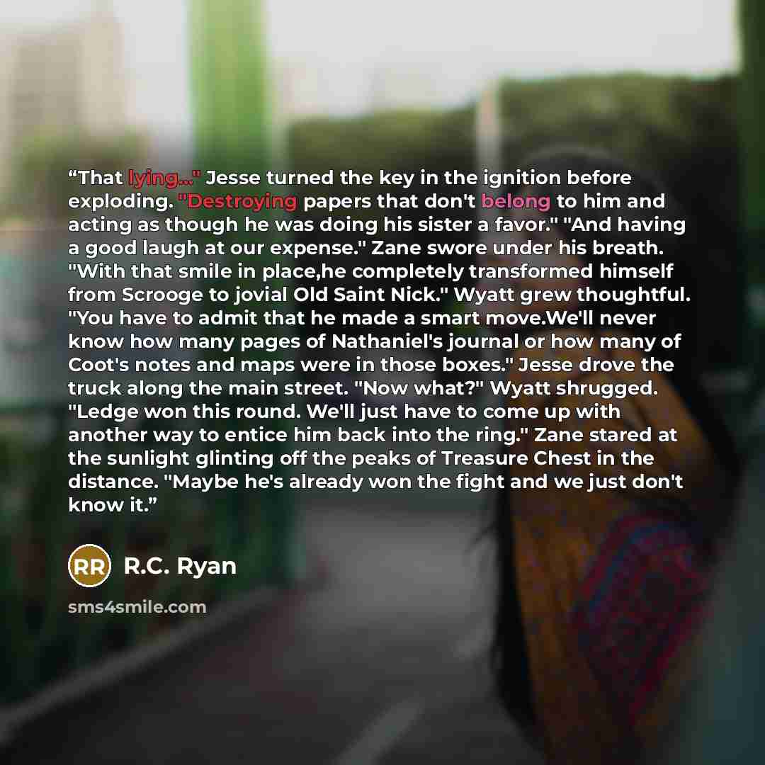 “That lying..." Jesse turned the key in the ignition before exploding. "Destroying papers that don't belong to him and acting as though he was doing his sister a favor." "And having a good laugh at our expense." Zane swore under his breath. "With that smile in place,he completely transformed…” quote by R.C. Ryan