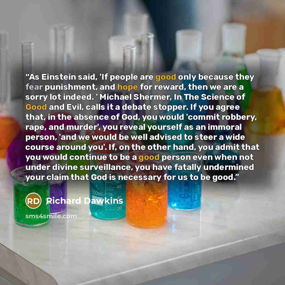 “As Einstein said, 'If people are good only because they fear punishment, and hope for reward, then we are a sorry lot indeed. ' Michael Shermer, In The Science of Good and Evil, calls it a debate stopper. If you agree that, in the absence of God, you would 'commit robbery, rape, and murder', you…” quote by Richard Dawkins