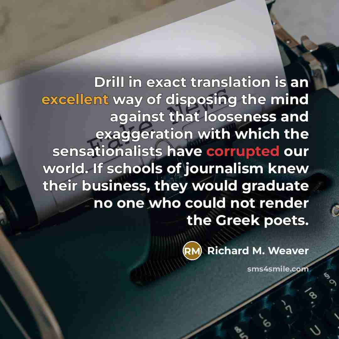 “Drill in exact translation is an excellent way of disposing the mind against that looseness and exaggeration with which the sensationalists have corrupted our world. If schools of journalism knew their business, they would graduate no one who could not render the Greek poets.” quote by Richard M. Weaver