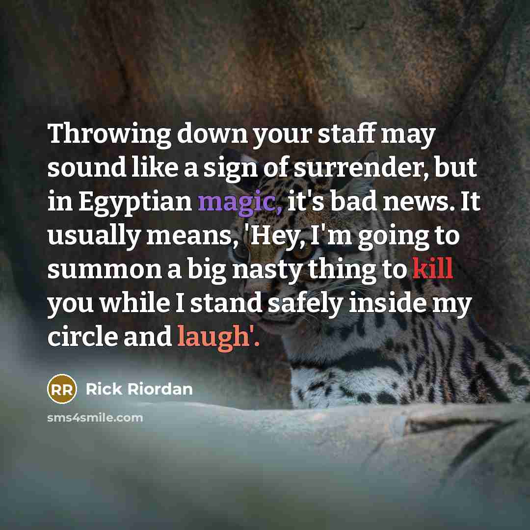 “Throwing down your staff may sound like a sign of surrender, but in Egyptian magic, it's bad news. It usually means, 'Hey, I'm going to summon a big nasty thing to kill you while I stand safely inside my circle and laugh'.” quote by Rick Riordan