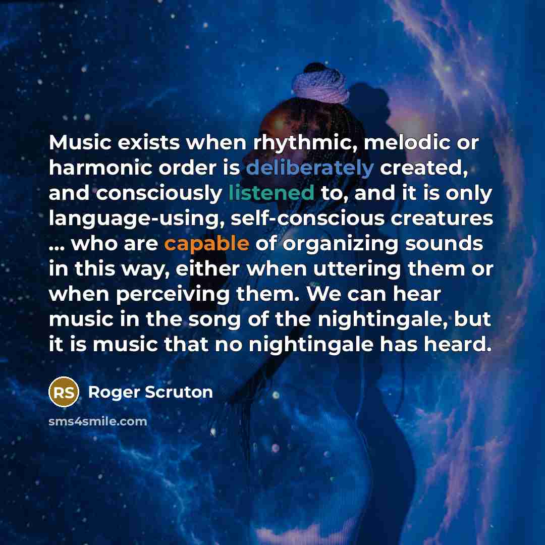 “Music exists when rhythmic, melodic or harmonic order is deliberately created, and consciously listened to, and it is only language-using, self-conscious creatures ... who are capable of organizing sounds in this way, either when uttering them or when perceiving them. We can hear music in the song…” quote by Roger Scruton